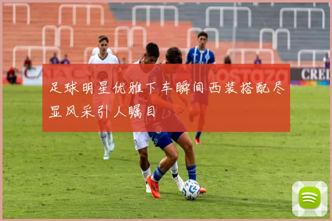 足球明星优雅下车瞬间西装搭配尽显风采引人瞩目