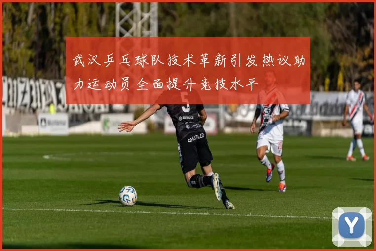武汉乒乓球队技术革新引发热议助力运动员全面提升竞技水平