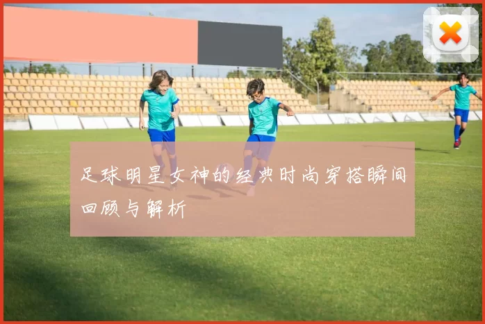 足球明星女神的经典时尚穿搭瞬间回顾与解析
