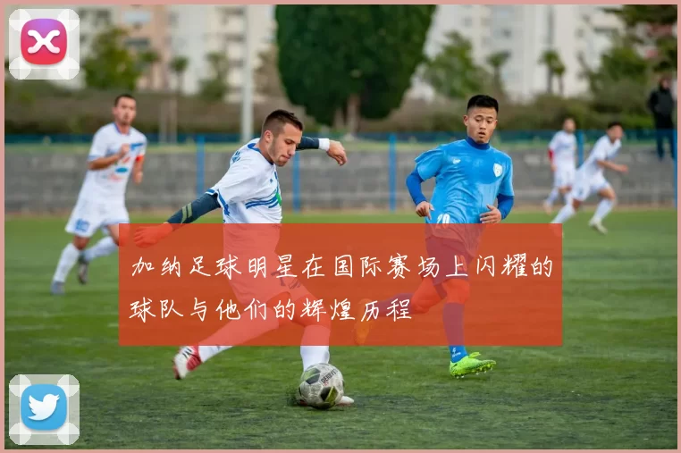 加纳足球明星在国际赛场上闪耀的球队与他们的辉煌历程