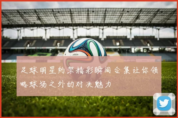 足球明星约架精彩瞬间合集让你领略球场之外的对决魅力