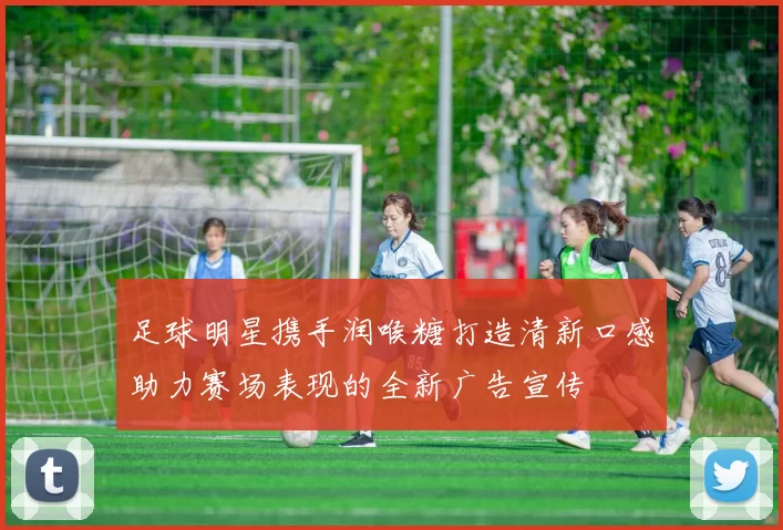 足球明星携手润喉糖打造清新口感助力赛场表现的全新广告宣传
