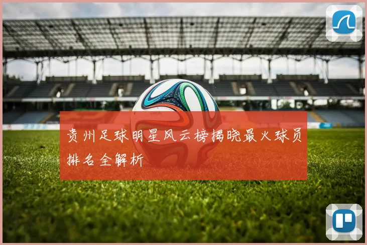 贵州足球明星风云榜揭晓最火球员排名全解析