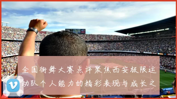 全国街舞大赛点评聚焦西安极限运动队个人能力的精彩表现与成长之路