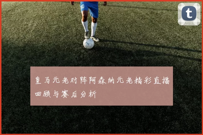 皇马元老对阵阿森纳元老精彩直播回顾与赛后分析