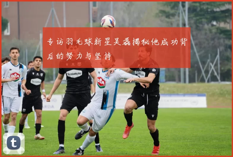 专访羽毛球新星吴磊揭秘他成功背后的努力与坚持