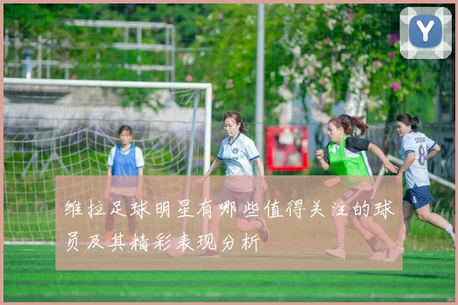 维拉足球明星有哪些值得关注的球员及其精彩表现分析