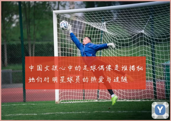 中国女孩心中的足球偶像是谁揭秘她们对明星球员的热爱与追随