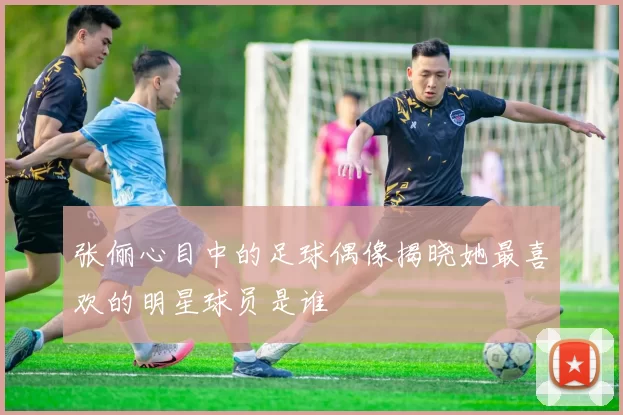 张俪心目中的足球偶像揭晓她最喜欢的明星球员是谁