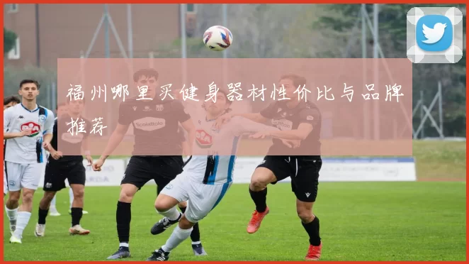 福州哪里买健身器材性价比与品牌推荐