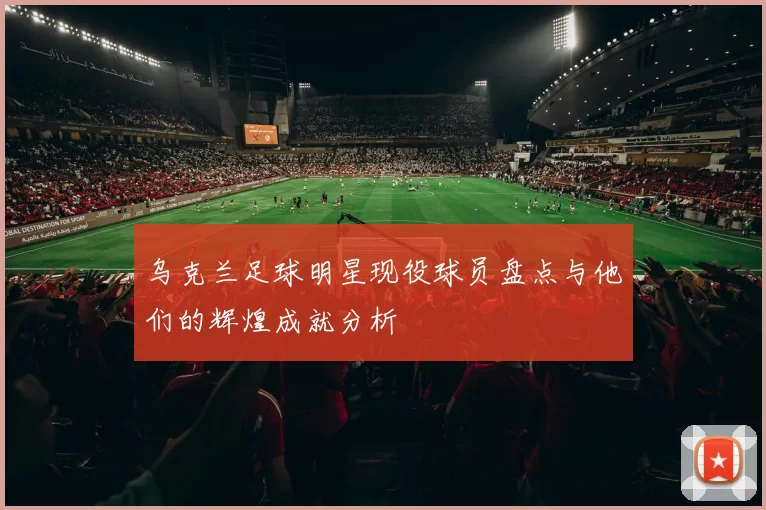 乌克兰足球明星现役球员盘点与他们的辉煌成就分析