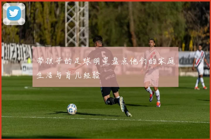 带孩子的足球明星盘点他们的家庭生活与育儿经验