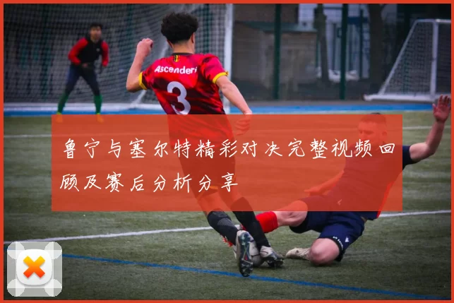 鲁宁与塞尔特精彩对决完整视频回顾及赛后分析分享