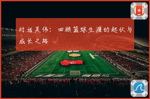 对话吴伟：回顾篮球生涯的起伏与成长之路