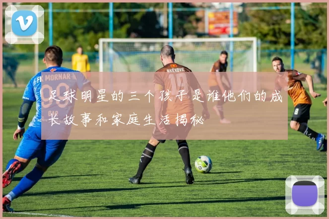 足球明星的三个孩子是谁他们的成长故事和家庭生活揭秘