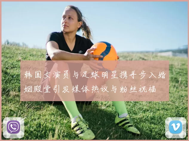 韩国女演员与足球明星携手步入婚姻殿堂引发媒体热议与粉丝祝福