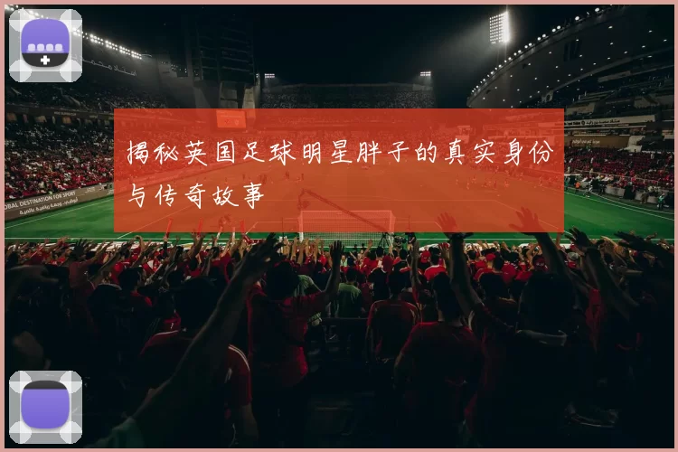 揭秘英国足球明星胖子的真实身份与传奇故事