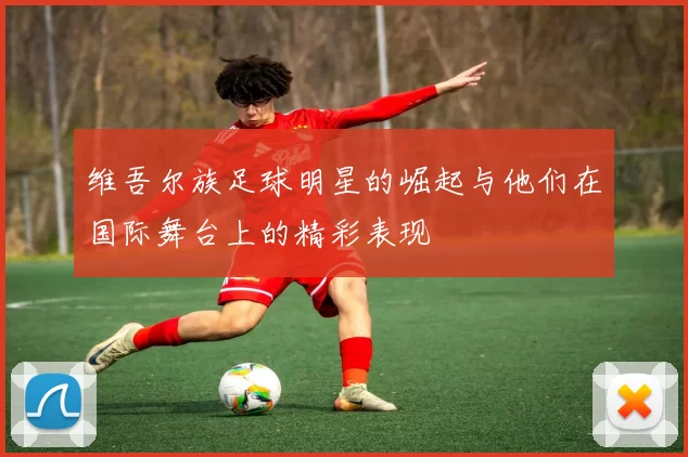 维吾尔族足球明星的崛起与他们在国际舞台上的精彩表现