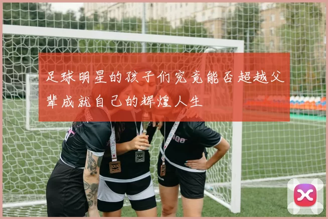 足球明星的孩子们究竟能否超越父辈成就自己的辉煌人生