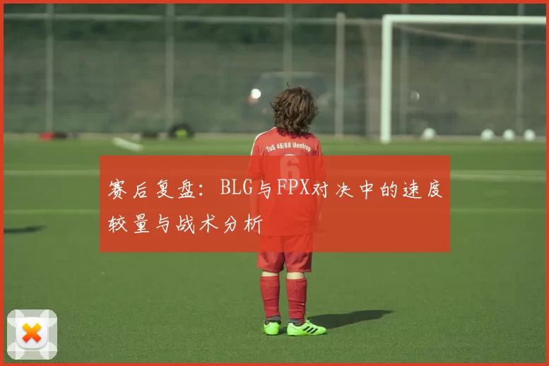 赛后复盘：BLG与FPX对决中的速度较量与战术分析