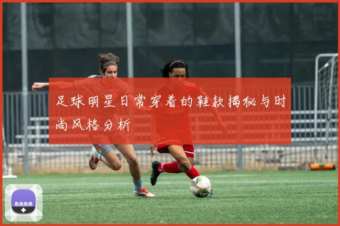足球明星日常穿着的鞋款揭秘与时尚风格分析