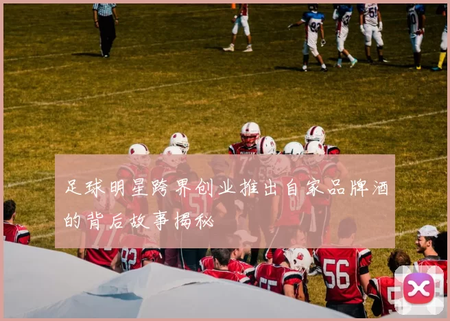 足球明星跨界创业推出自家品牌酒的背后故事揭秘