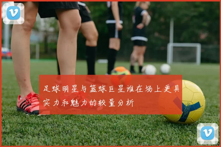 足球明星与篮球巨星谁在场上更具实力和魅力的较量分析