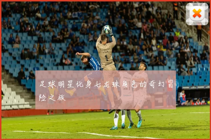 足球明星化身七龙珠角色的奇幻冒险之旅