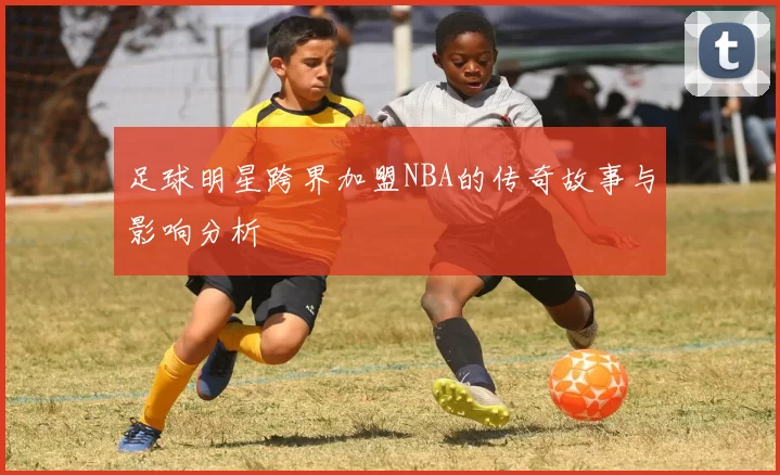 足球明星跨界加盟NBA的传奇故事与影响分析