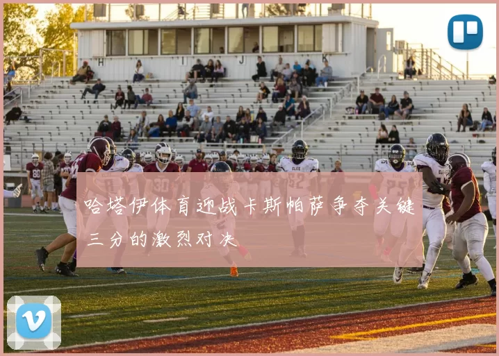哈塔伊体育迎战卡斯帕萨争夺关键三分的激烈对决