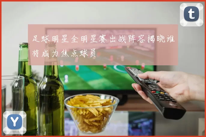 足球明星全明星赛出战阵容揭晓谁将成为焦点球员