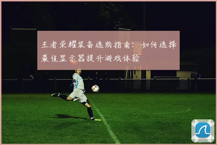 王者荣耀装备选购指南：如何选择最佳显示器提升游戏体验