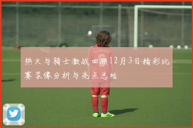 热火与骑士激战回顾12月3日精彩比赛录像分析与亮点总结