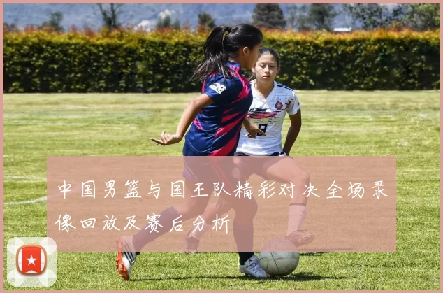 中国男篮与国王队精彩对决全场录像回放及赛后分析