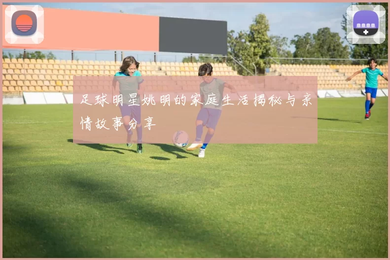 足球明星姚明的家庭生活揭秘与亲情故事分享