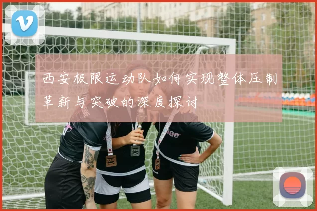 西安极限运动队如何实现整体压制革新与突破的深度探讨
