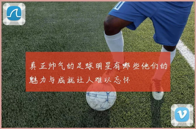 真正帅气的足球明星有哪些他们的魅力与成就让人难以忘怀