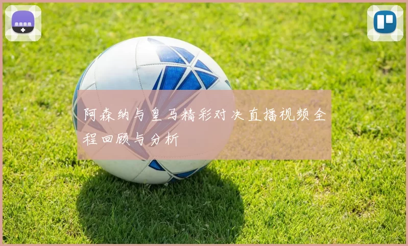 阿森纳与皇马精彩对决直播视频全程回顾与分析