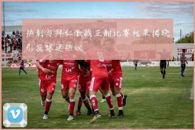 热刺与拜仁激战正酣比赛结果揭晓引发球迷热议
