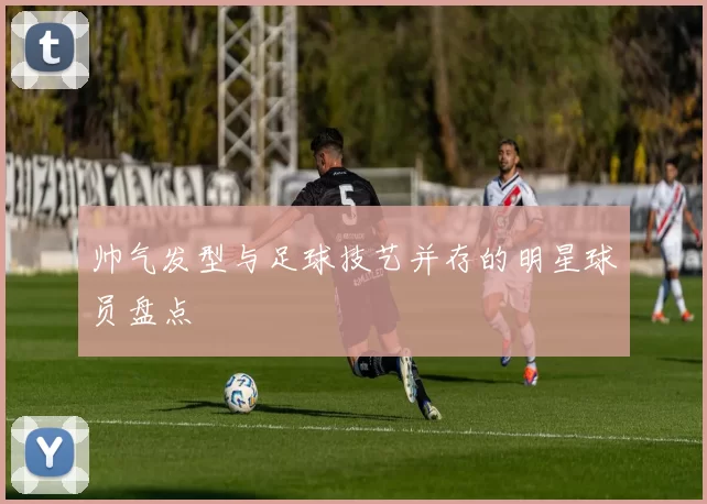 帅气发型与足球技艺并存的明星球员盘点
