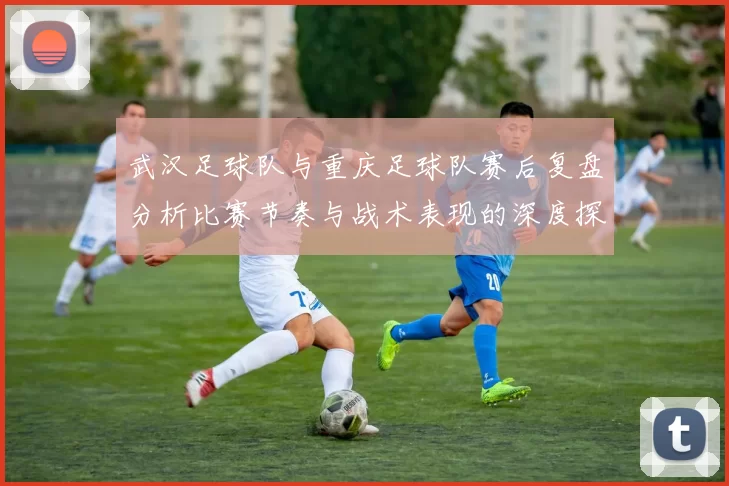 武汉足球队与重庆足球队赛后复盘分析比赛节奏与战术表现的深度探讨