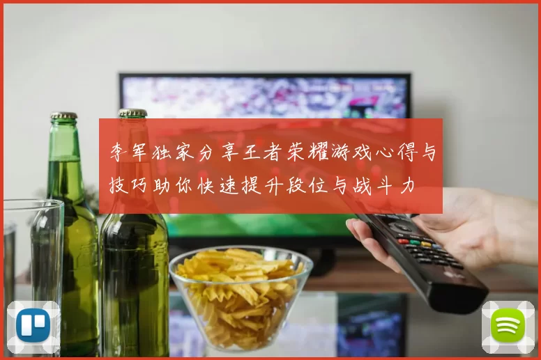 李军独家分享王者荣耀游戏心得与技巧助你快速提升段位与战斗力