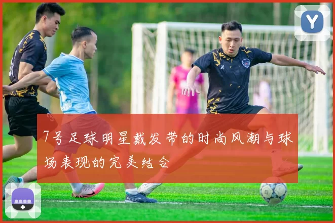 7号足球明星戴发带的时尚风潮与球场表现的完美结合