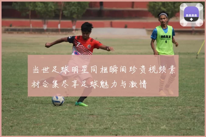 当世足球明星同框瞬间珍贵视频素材合集尽享足球魅力与激情