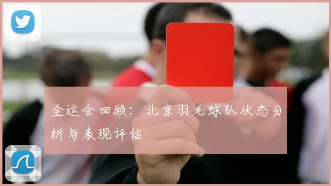 全运会回顾：北京羽毛球队状态分析与表现评估