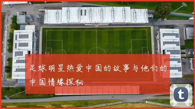 足球明星热爱中国的故事与他们的中国情缘探秘