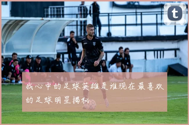 我心中的足球英雄是谁现在最喜欢的足球明星揭秘