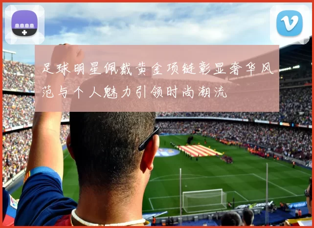 足球明星佩戴黄金项链彰显奢华风范与个人魅力引领时尚潮流