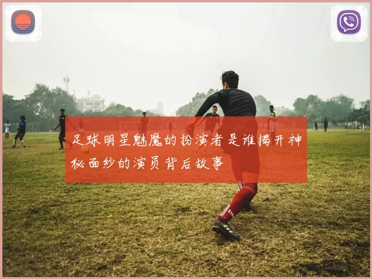 足球明星魅魔的扮演者是谁揭开神秘面纱的演员背后故事