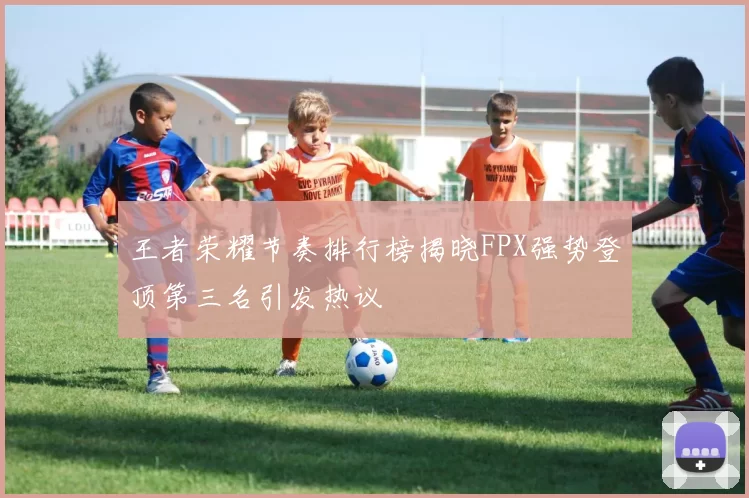 王者荣耀节奏排行榜揭晓FPX强势登顶第三名引发热议